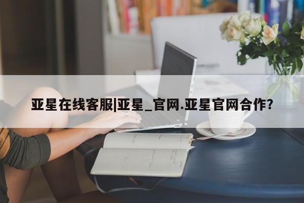 亚星官网管理平台 亚星app下载亚星在线客服|亚星_官网.亚星官网合作？