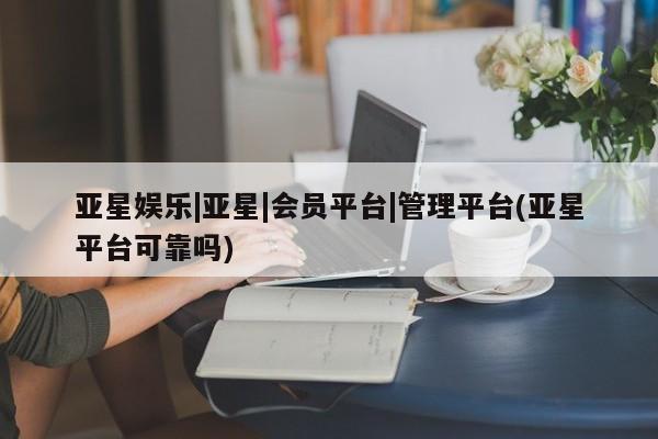 亚星官网管理平台 亚星app下载亚星娱乐|亚星|会员平台|管理平台(亚星平台可靠吗)