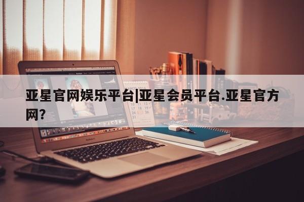 亚星官网管理平台 亚星app下载亚星官网娱乐平台|亚星会员平台.亚星官方网？