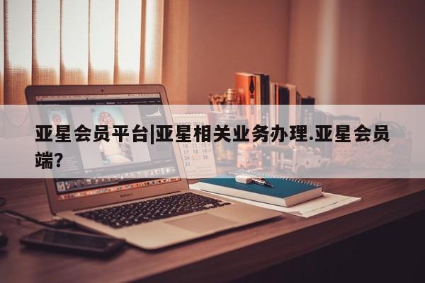 亚星官网管理平台 亚星app下载亚星会员平台|亚星相关业务办理.亚星会员端？