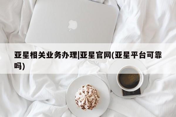 亚星官网管理平台 亚星app下载亚星相关业务办理|亚星官网(亚星平台可靠吗)