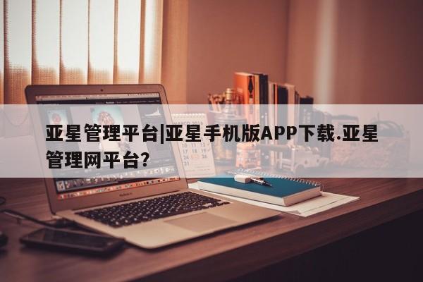 亚星官网管理平台 亚星app下载亚星管理平台|亚星手机版APP下载.亚星管理网平台？