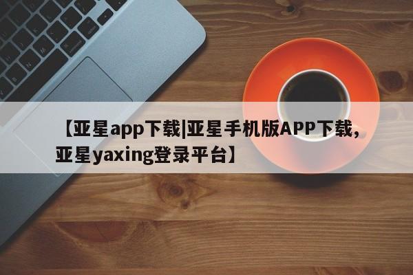 亚星官网管理平台 亚星app下载【亚星app下载|亚星手机版APP下载,亚星yaxing登录平台】