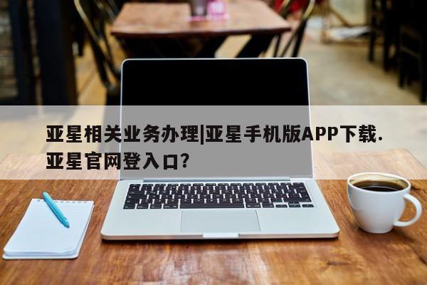 亚星官网管理平台 亚星app下载亚星相关业务办理|亚星手机版APP下载.亚星官网登入口？