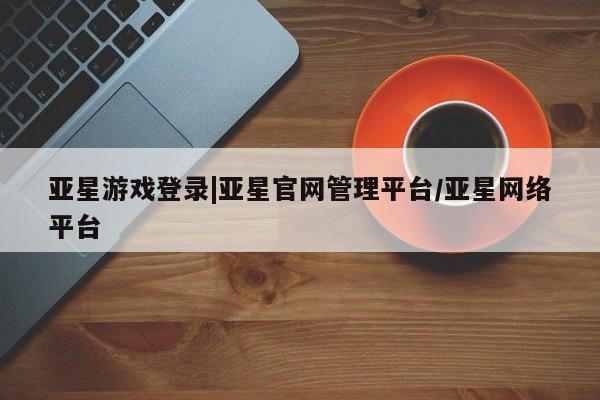 亚星官网管理平台 亚星app下载亚星游戏登录|亚星官网管理平台/亚星网络平台