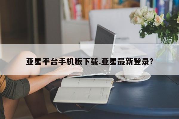 亚星官网管理平台 亚星app下载亚星平台手机版下载.亚星最新登录？