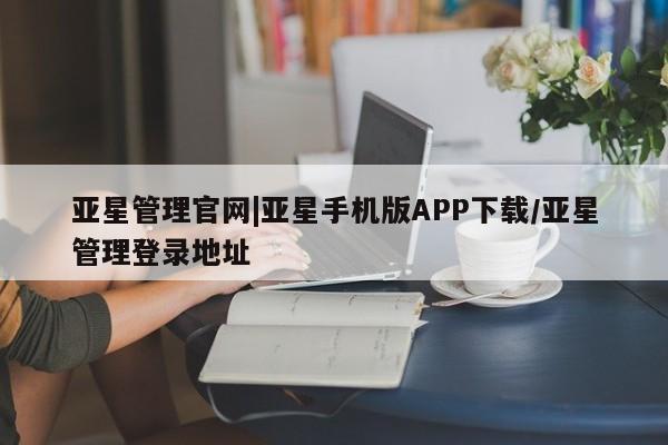 亚星官网管理平台 亚星app下载亚星管理官网|亚星手机版APP下载/亚星管理登录地址