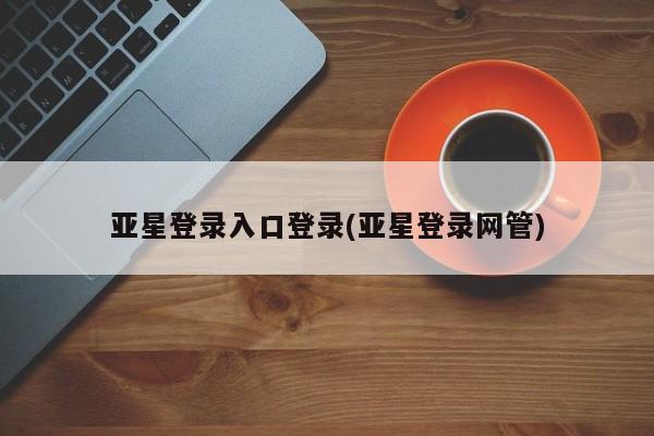 亚星官网管理平台 亚星app下载亚星登录入口登录(亚星登录网管)