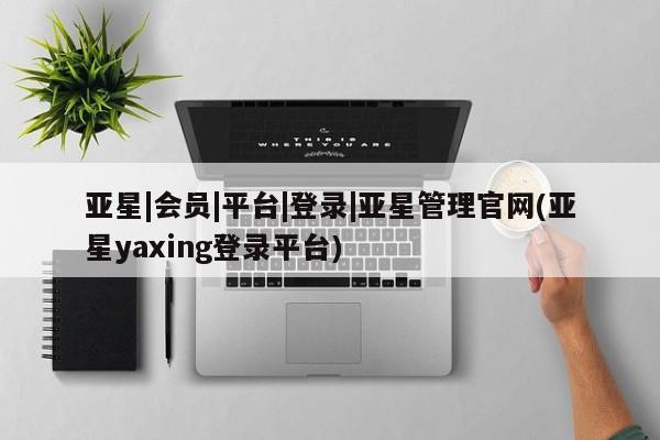 亚星官网管理平台 亚星app下载亚星|会员|平台|登录|亚星管理官网(亚星yaxing登录平台)