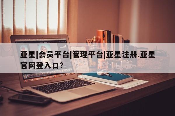 亚星官网管理平台 亚星app下载亚星|会员平台|管理平台|亚星注册.亚星官网登入口？