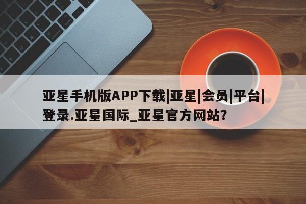 亚星官网管理平台 亚星app下载亚星手机版APP下载|亚星|会员|平台|登录.亚星国际_亚星官方网站？
