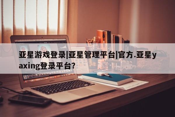 亚星官网管理平台 亚星app下载亚星游戏登录|亚星管理平台|官方.亚星yaxing登录平台？