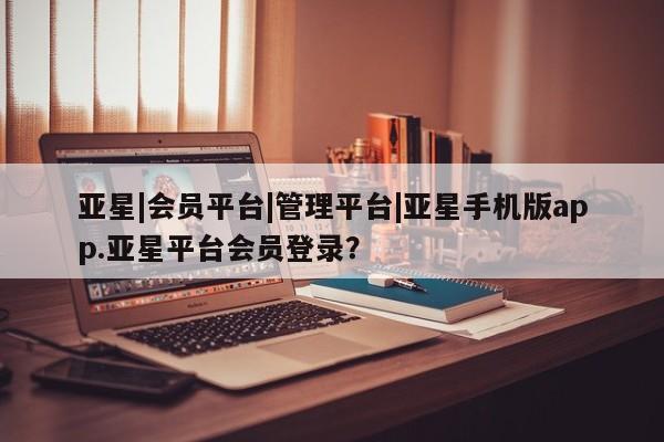 亚星官网管理平台 亚星app下载亚星|会员平台|管理平台|亚星手机版app.亚星平台会员登录？