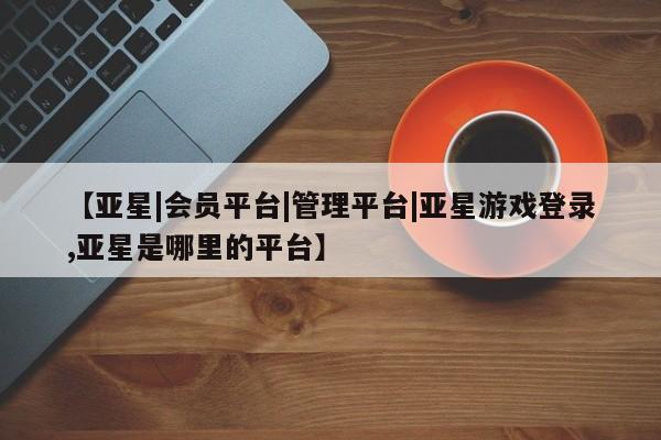亚星官网管理平台 亚星app下载【亚星|会员平台|管理平台|亚星游戏登录,亚星是哪里的平台】