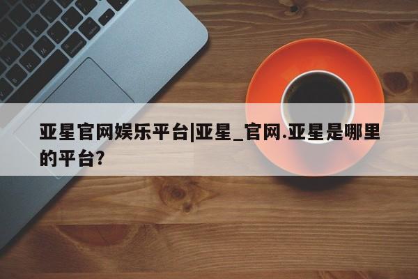 亚星官网管理平台 亚星app下载亚星官网娱乐平台|亚星_官网.亚星是哪里的平台？