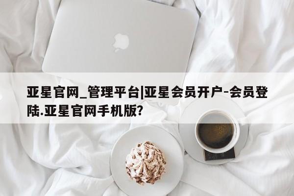 亚星官网管理平台 亚星app下载亚星官网_管理平台|亚星会员开户-会员登陆.亚星官网手机版？