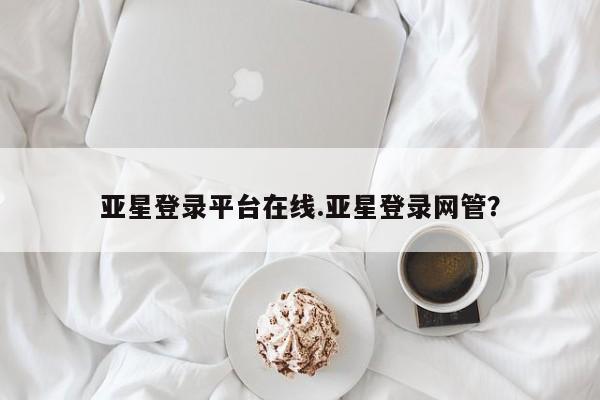 亚星官网管理平台 亚星app下载亚星登录平台在线.亚星登录网管？