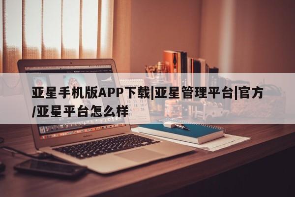 亚星官网管理平台 亚星app下载亚星手机版APP下载|亚星管理平台|官方/亚星平台怎么样