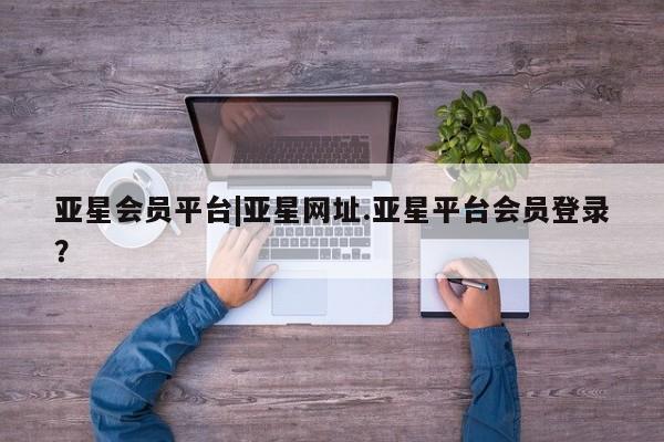 亚星官网管理平台 亚星app下载亚星会员平台|亚星网址.亚星平台会员登录？
