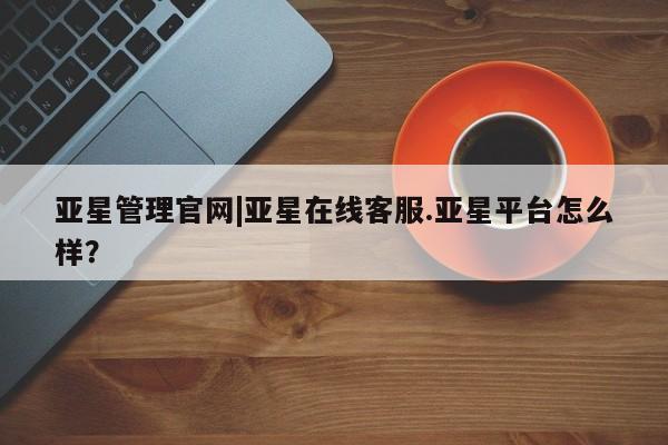 亚星官网管理平台 亚星app下载亚星管理官网|亚星在线客服.亚星平台怎么样？