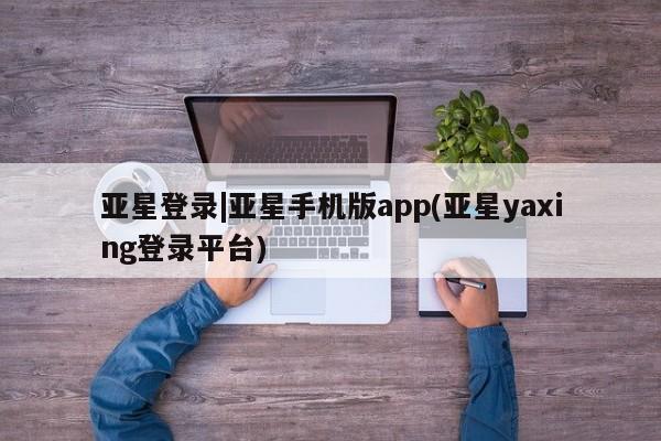 亚星官网管理平台 亚星app下载亚星登录|亚星手机版app(亚星yaxing登录平台)