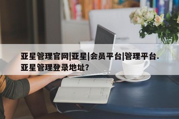 亚星官网管理平台 亚星app下载亚星管理官网|亚星|会员平台|管理平台.亚星管理登录地址？