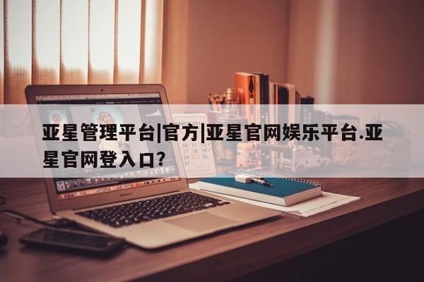 亚星官网管理平台 亚星app下载亚星管理平台|官方|亚星官网娱乐平台.亚星官网登入口？