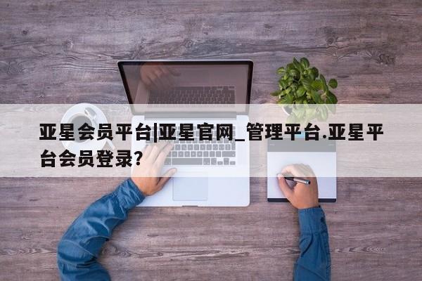 亚星官网管理平台 亚星app下载亚星会员平台|亚星官网_管理平台.亚星平台会员登录？