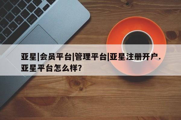 亚星官网管理平台 亚星app下载亚星|会员平台|管理平台|亚星注册开户.亚星平台怎么样？