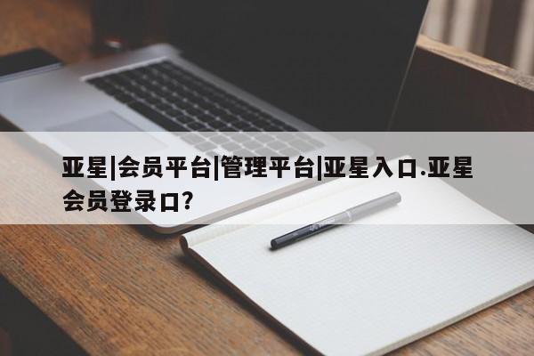 亚星官网管理平台 亚星app下载亚星|会员平台|管理平台|亚星入口.亚星会员登录口？