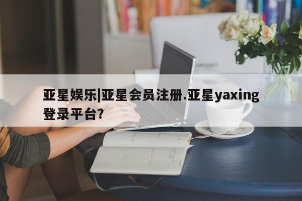 亚星官网管理平台 亚星app下载亚星娱乐|亚星会员注册.亚星yaxing登录平台？