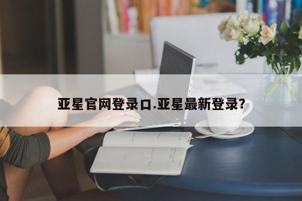 亚星官网管理平台 亚星app下载亚星官网登录口.亚星最新登录？
