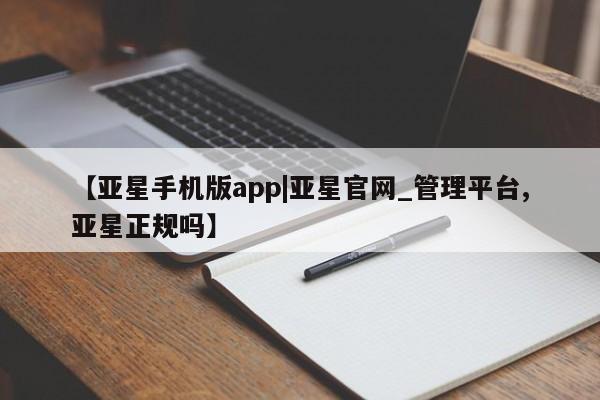 亚星官网管理平台 亚星app下载【亚星手机版app|亚星官网_管理平台,亚星正规吗】