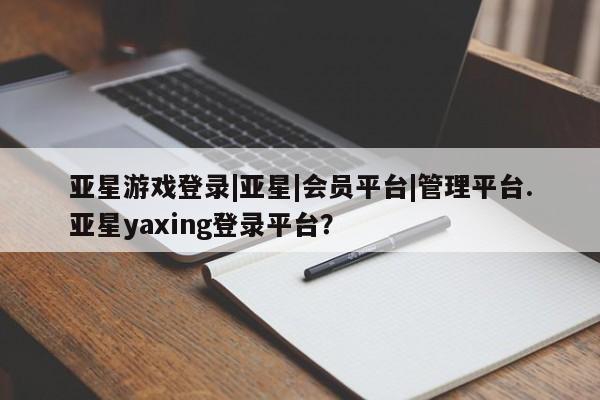 亚星官网管理平台 亚星app下载亚星游戏登录|亚星|会员平台|管理平台.亚星yaxing登录平台？