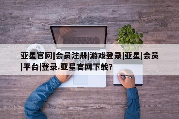 亚星官网管理平台 亚星app下载亚星官网|会员注册|游戏登录|亚星|会员|平台|登录.亚星官网下载？