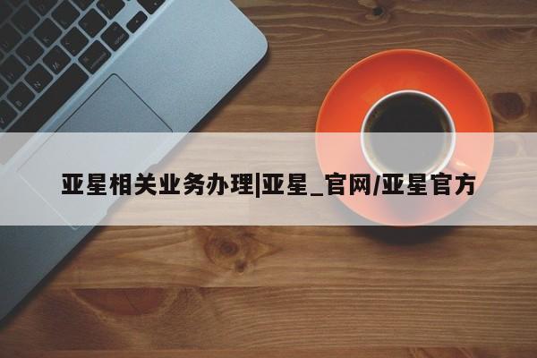 亚星官网管理平台 亚星app下载亚星相关业务办理|亚星_官网/亚星官方