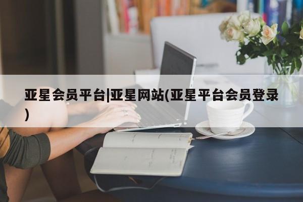 亚星官网管理平台 亚星app下载亚星会员平台|亚星网站(亚星平台会员登录)