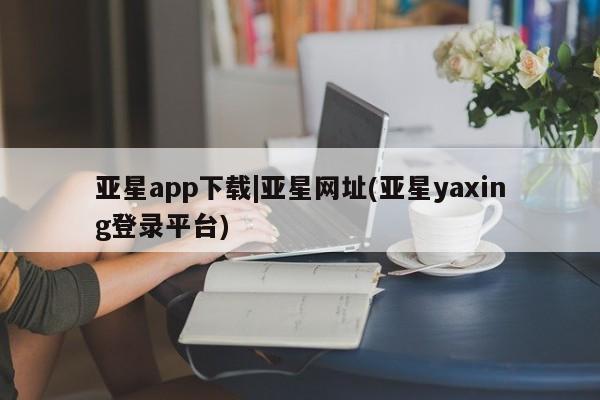 亚星官网管理平台 亚星app下载亚星app下载|亚星网址(亚星yaxing登录平台)