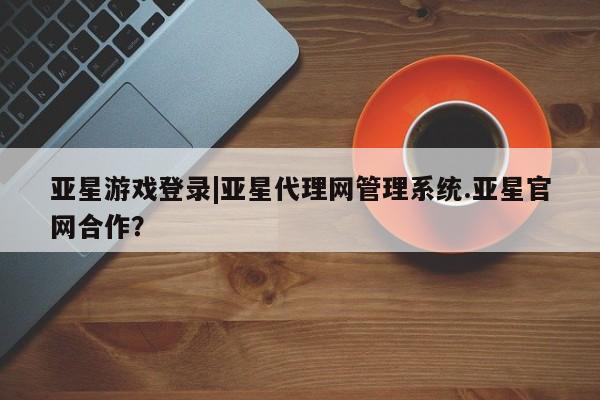 亚星官网管理平台 亚星app下载亚星游戏登录|亚星代理网管理系统.亚星官网合作？