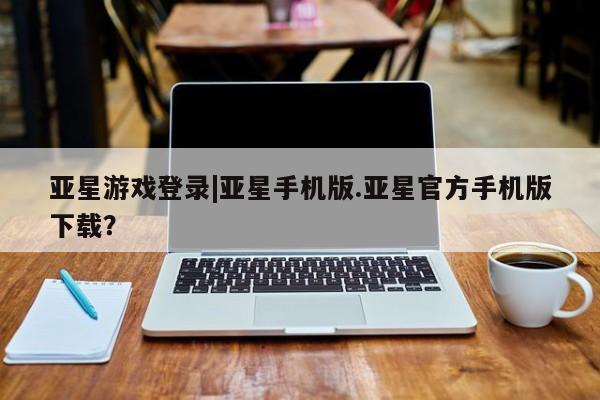 亚星官网管理平台 亚星app下载亚星游戏登录|亚星手机版.亚星官方手机版下载？