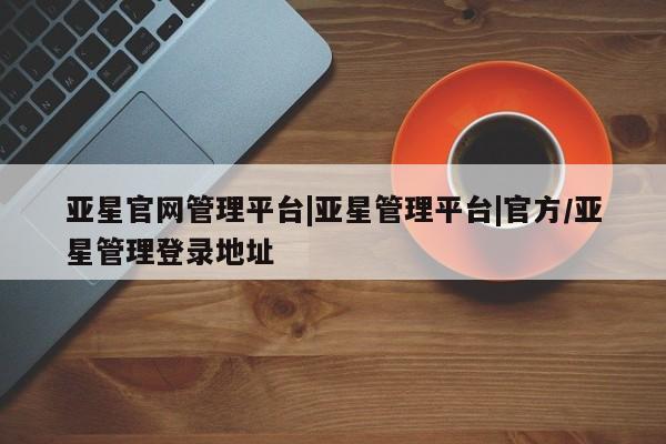 亚星官网管理平台 亚星app下载亚星官网管理平台|亚星管理平台|官方/亚星管理登录地址