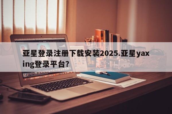 亚星官网管理平台 亚星app下载亚星登录注册下载安装2025.亚星yaxing登录平台？