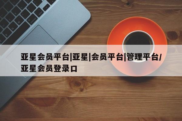 亚星官网管理平台 亚星app下载亚星会员平台|亚星|会员平台|管理平台/亚星会员登录口