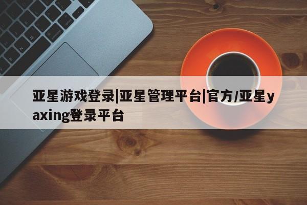 亚星官网管理平台 亚星app下载亚星游戏登录|亚星管理平台|官方/亚星yaxing登录平台
