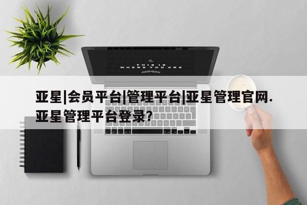 亚星官网管理平台 亚星app下载亚星|会员平台|管理平台|亚星管理官网.亚星管理平台登录？