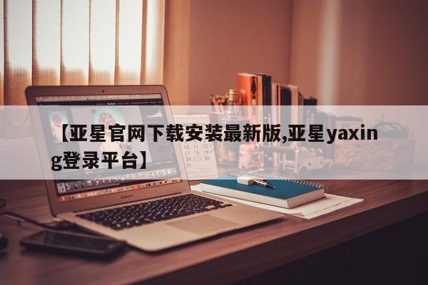 亚星官网管理平台 亚星app下载【亚星官网下载安装最新版,亚星yaxing登录平台】