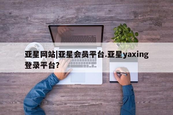 亚星官网管理平台 亚星app下载亚星网站|亚星会员平台.亚星yaxing登录平台？