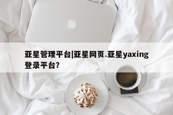 亚星官网管理平台 亚星app下载亚星管理平台|亚星网页.亚星yaxing登录平台？