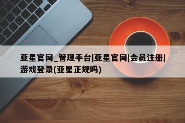 亚星官网管理平台 亚星app下载亚星官网_管理平台|亚星官网|会员注册|游戏登录(亚星正规吗)
