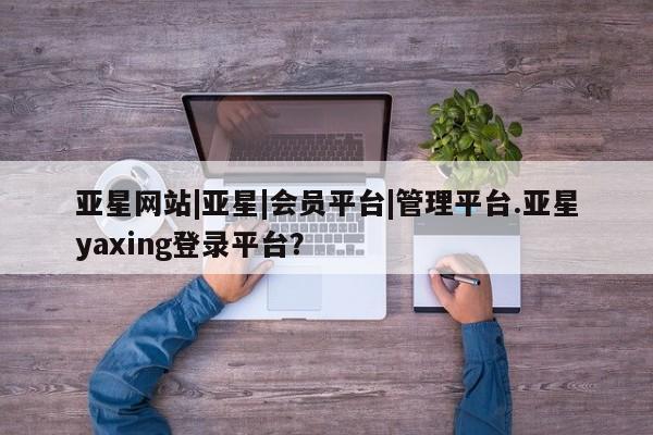 亚星官网管理平台 亚星app下载亚星网站|亚星|会员平台|管理平台.亚星yaxing登录平台？
